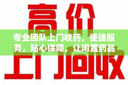 济南专业团队上门收药，便捷服务，贴心保障，让闲置药品不再浪费