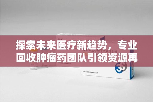 济南探索未来医疗新趋势，专业回收肿瘤药团队引领资源再利用革命