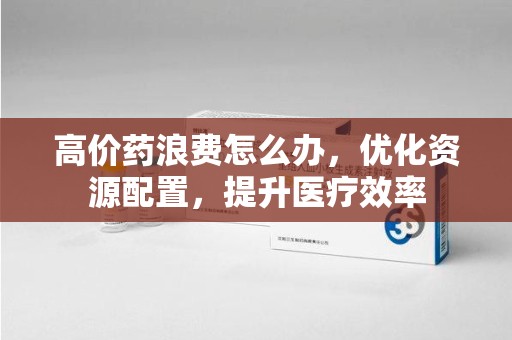 济南高价药浪费怎么办，优化资源配置，提升医疗效率