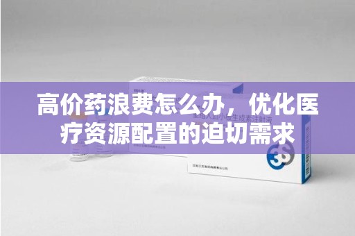 济南高价药浪费怎么办，优化医疗资源配置的迫切需求
