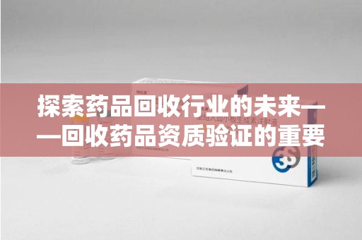 济南探索药品回收行业的未来——回收药品资质验证的重要性与挑战