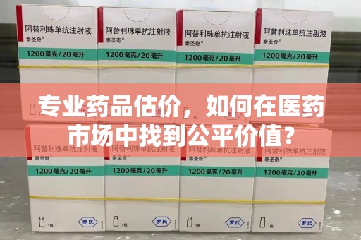 济南专业药品估价，如何在医药市场中找到公平价值？