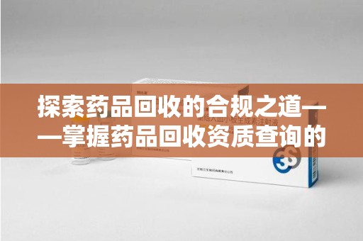 济南探索药品回收的合规之道——掌握药品回收资质查询的关键步骤