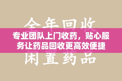 济南专业团队上门收药，贴心服务让药品回收更高效便捷