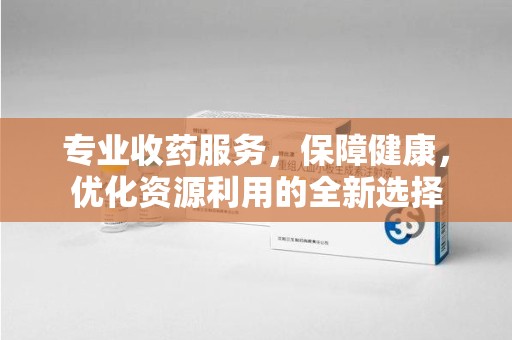 济南专业收药服务，保障健康，优化资源利用的全新选择