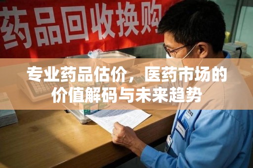 济南专业药品估价，医药市场的价值解码与未来趋势